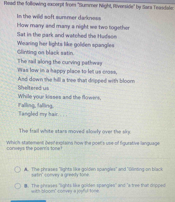 Read the following excerpt from "Summer Night, Riverside" by Sara Teasdale:
In the wild soft summer darkness
How many and many a night we two together
Sat in the park and watched the Hudson
Wearing her lights like golden spangles
Glinting on black satin.
The rail along the curving pathway
Was low in a happy place to let us cross,
And down the hill a tree that dripped with bloom
Sheltered us
While your kisses and the flowers,
Falling, falling,
Tangled my hair. . . .
The frail white stars moved slowly over the sky.
Which statement best explains how the poet's use of figurative language
conveys the poem's tone?
A. The phrases "lights like golden spangles" and "Glinting on black
satin" convey a greedy tone.
B. The phrases "lights like golden spangles" and "a tree that dripped
with bloom" convey a joyful tone.