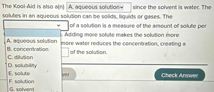 The Kool-Aid is also a(n) A. aqueous solution since the solvent is water. The
solutes in an aqueous solution can be solids, liquids or gases. The
of a solution is a measure of the amount of solute per
. Adding more solute makes the solution more
A. aqueous solution more water reduces the concentration, creating a
B. concentration of the solution.
C. dilution
D. solubility
E. solute ver Check Answer
F. solution
G. solvent