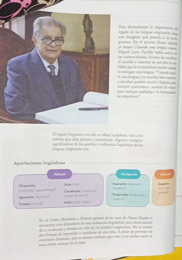 ara dimensionar la imporanca de 
gado de las lenguas originarías, bau 
on imaginar qué pasaría si se exto 
iesen. En el poema fírna ááuló 
e miqui (Cuando una lerígua murr) 
iguel León Portilla habla aceta de 
s cosmovisiones, formas de nombns 
mundo y maneras de percíbir la es 
dad que la humanidad pierde cude 
extíngue una lengua: "Cuando ms- 
una lengua,/ ya muchas hán mueno 
muchas pueden moric./ Espejo pan 
mpãe quebrados,/ sombra de vusa 
ra siempre acalladas:/ la humanida 
empobrece". 
bras, sino a los 
saberes que ellas portan y comunican. Algunos ejemplos 
significativos de los cambios e influencia lingüísica de las 
lenguas originarias son: 
Aportaciones lingüísticas 
Náhuatl Punipecha Rellimal 
Chocolate Hule (hull) Huarache (keorochi Gur 
(chocolatl "agua amarga'') Cacahuate (cocohuol) "sandala") 
Aguacate (ahuocatí) ''cacão de tierra'') Tímblriche (tumbriche 'graman 
''samo' 
Tomate (tomatl) Molle (moill: ''saísa'') 
En el Códice florentino o Historia general de las cosas de Nueva España se 
encuentra otra dimensión de esta influencia lingüística, pero ahora asocia- 
da a conductas y formas de vida de los pueblos originarios. Ahí se natran 
dos formas de reprender o insultarse en una riña. A pesar de provenir de 
contextos distintos, uno es menos violento que otro, y en ambos casos se 
nota cierta mesura en el trato.