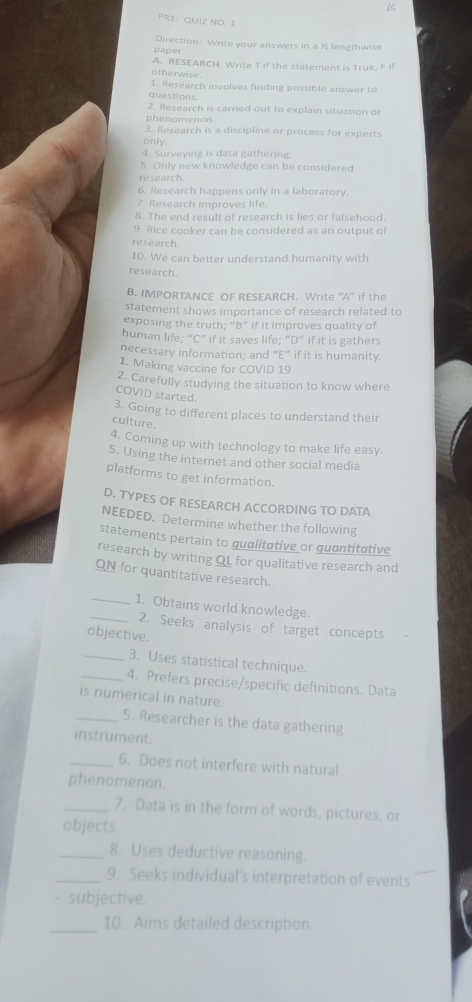 PR1: QUIZ NO. 1 
paper Direction: Write your answers in a ½ lengthwise 
A. RESEARCH. Write T if the statement is True, F 
otherwise. 
1. Research involves finding possible answer to 
questions. 
2. Research is carried out to explain situation or 
phenomenon 
3. Research is a discipline or process for experts 
only. 
4. Surveying is data gathering. 
5. Only new knowledge can be considered 
research. 
6. Research happens only in a laboratory. 
7. Research improves life. 
8. The end result of research is lies or falsehood. 
9. Rice cooker can be considered as an output of 
research 
10. We can better understand humanity with 
research. 
B. IMPORTANCE OF RESEARCH. Write “A” if the 
statement shows importance of research related to 
exposing the truth; “B” if it improves quality of 
human life; “C” if it saves life; “D” if it is gathers 
necessary information; and “E” if it is humanity. 
1. Making vaccine for COVID 19 
2. Carefully studying the situation to know where 
COVID started. 
3. Going to different places to understand their 
culture. 
4. Coming up with technology to make life easy. 
5. Using the internet and other social media 
platforms to get information. 
D. TYPES OF RESEARCH ACCORDING TO DATA 
NEEDED. Determine whether the following 
statements pertain to qualitative or quantitative 
research by writing QL for qualitative research and 
QN for quantitative research. 
_1. Obtains world knowledge. 
_2. Seeks analysis of target concepts 
objective. 
_3. Uses statistical technique. 
_4. Prefers precise/specific definitions. Data 
is numerical in nature. 
_5. Researcher is the data gathering 
instrument 
_6. Does not interfere with natural 
phenomenon. 
_7. Data is in the form of words, pictures, or 
objects. 
_8. Uses deductive reasoning. 
_9. Seeks individual's interpretation of events 
_ 
- subjective. 
_10. Aims detailed description.