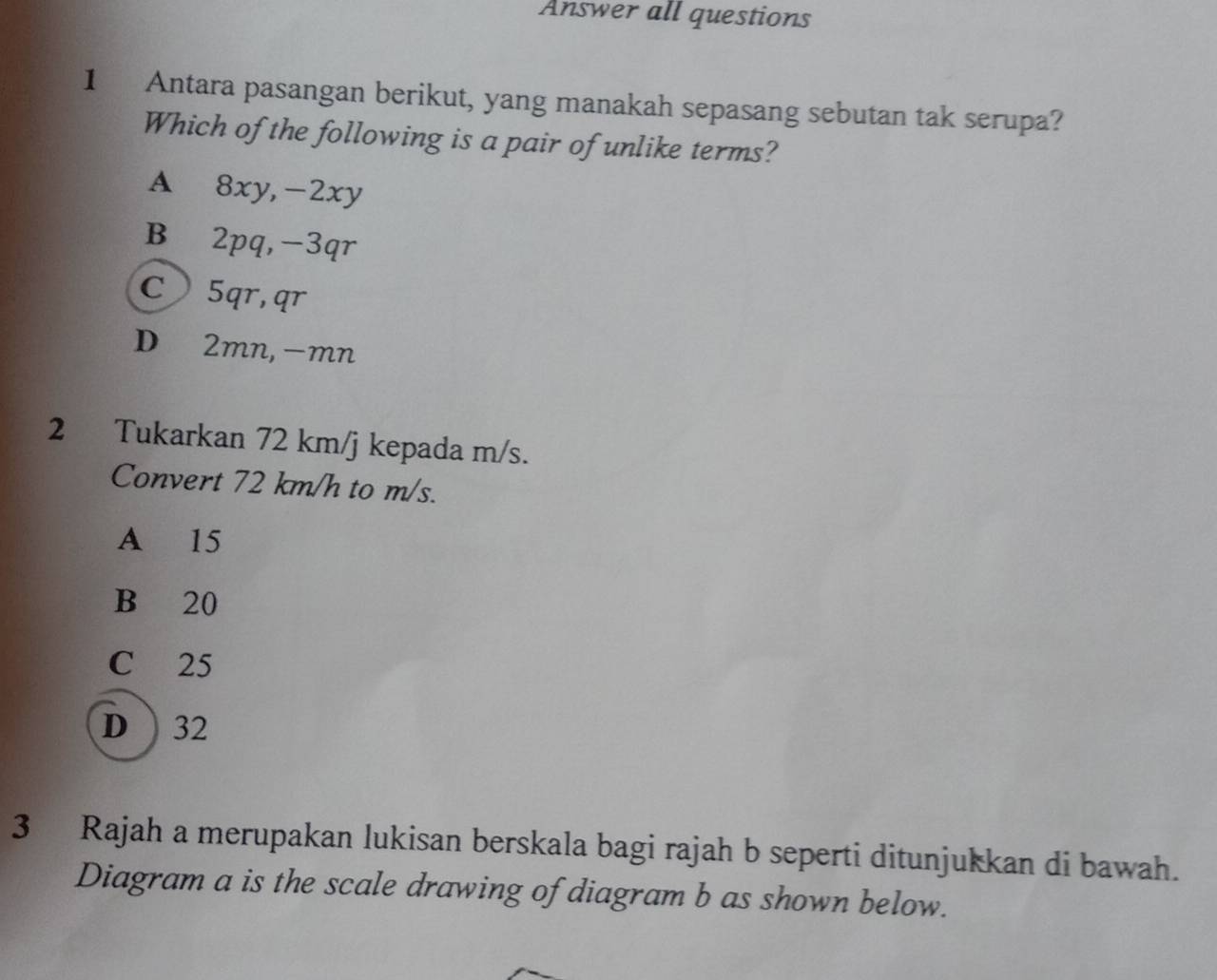 Answer all questions
1 Antara pasangan berikut, yang manakah sepasang sebutan tak serupa?
Which of the following is a pair of unlike terms?
A 8xy, -2xy
B⊆2pq, -3qr
C 5qr, qr
D∈2mn, -mn
2 Tukarkan 72 km/j kepada m/s.
Convert 72 km/h to m/s.
A 15
B 20
C 25
D ) 32
3 Rajah a merupakan lukisan berskala bagi rajah b seperti ditunjukkan di bawah.
Diagram a is the scale drawing of diagram b as shown below.