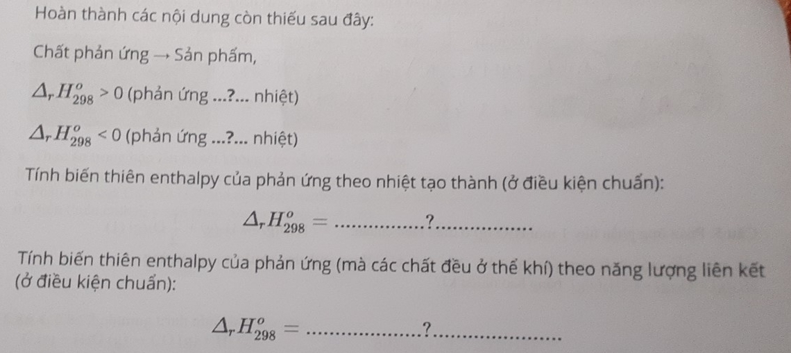 Hoàn thành các nội dung còn thiếu sau đây: 
Chất phản ứng → Sản phẩm,
△ _rH_(298)^o>0 (phản ứng ...?... nhiệt)
△ _rH_(298)^o<0</tex> (phản ứng ...?... nhiệt) 
Tính biến thiên enthalpy của phản ứng theo nhiệt tạo thành (ở điều kiện chuẩn): 
_ △ _rH_(298)^o=
?._ 
Tính biến thiên enthalpy của phản ứng (mà các chất đều ở thế khí) theo năng lượng liên kết 
(ở điều kiện chuẩn): 
_ △ _rH_(298)^o=
_?