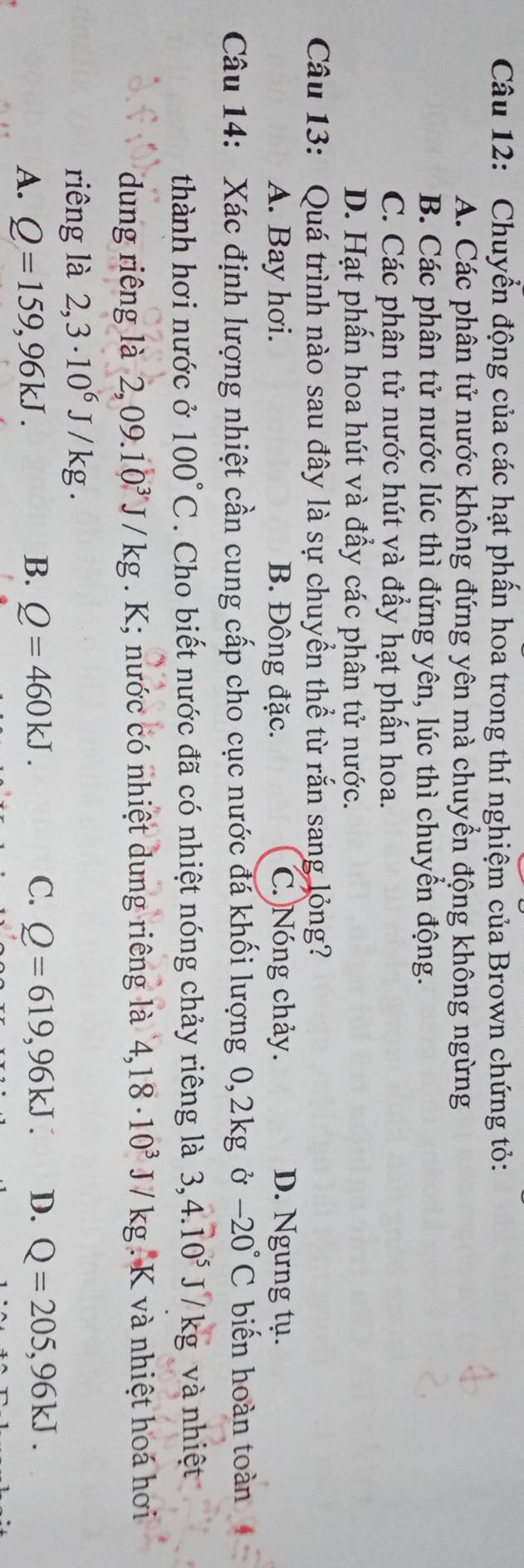 Chuyển động của các hạt phần hoa trong thí nghiệm của Brown chứng tỏ:
A. Các phân tử nước không đứng yên mà chuyển động không ngừng
B. Các phân tử nước lúc thì đứng yên, lúc thì chuyển động.
C. Các phân tử nước hút và đẩy hạt phần hoa.
D. Hạt phấn hoa hút và đẩy các phân tử nước.
Câu 13: Quá trình nào sau đây là sự chuyển thể từ rắn sang lỏng?
A. Bay hơi. B. Đông đặc. C. Nóng chảy. D. Ngưng tụ.
Câu 14: Xác định lượng nhiệt cần cung cấp cho cục nước đá khối lượng 0,2kg -20°C biến hoàn toàn
thành hơi nước ở 100°C. Cho biết nước đã có nhiệt nóng chảy riêng là 3,4.10^5J/kg và nhiệt
dung riêng là 2,09.10^3J/kg. K; nước có nhiệt dung riêng là 4,18· 10^3 J/kg K và nhiệt hoá hơi
riêng là 2,3· 10^6J/kg.
A. Q=159,96kJ.
B. Q=460kJ. C. Q=619,96kJ. D. Q=205,96kJ.