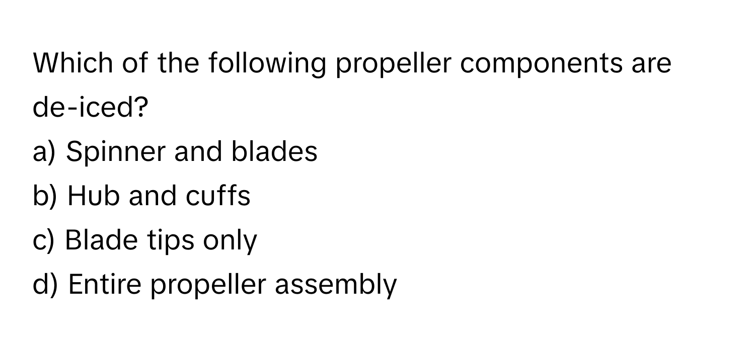 Which of the following propeller components are de-iced?

a) Spinner and blades
b) Hub and cuffs
c) Blade tips only
d) Entire propeller assembly