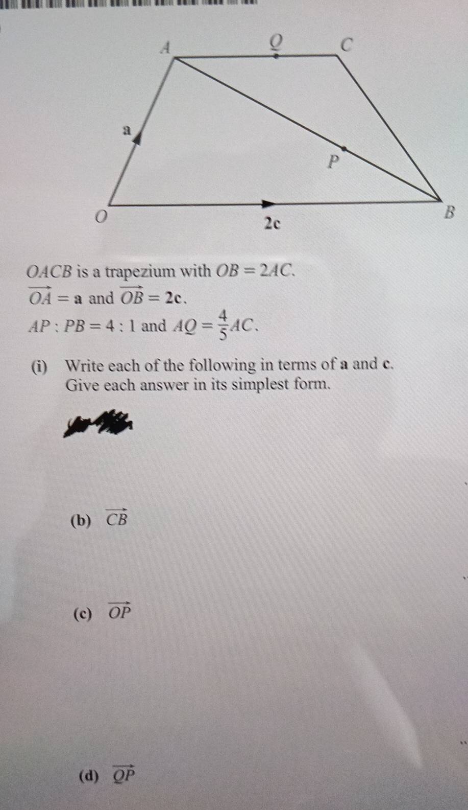 OACB is a trapezium with OB=2AC.
vector OA=a and vector OB=2c.
AP:PB=4:1 and AQ= 4/5 AC. 
(i) Write each of the following in terms of a and c. 
Give each answer in its simplest form. 
(b) vector CB
(c) vector OP
(d) vector QP