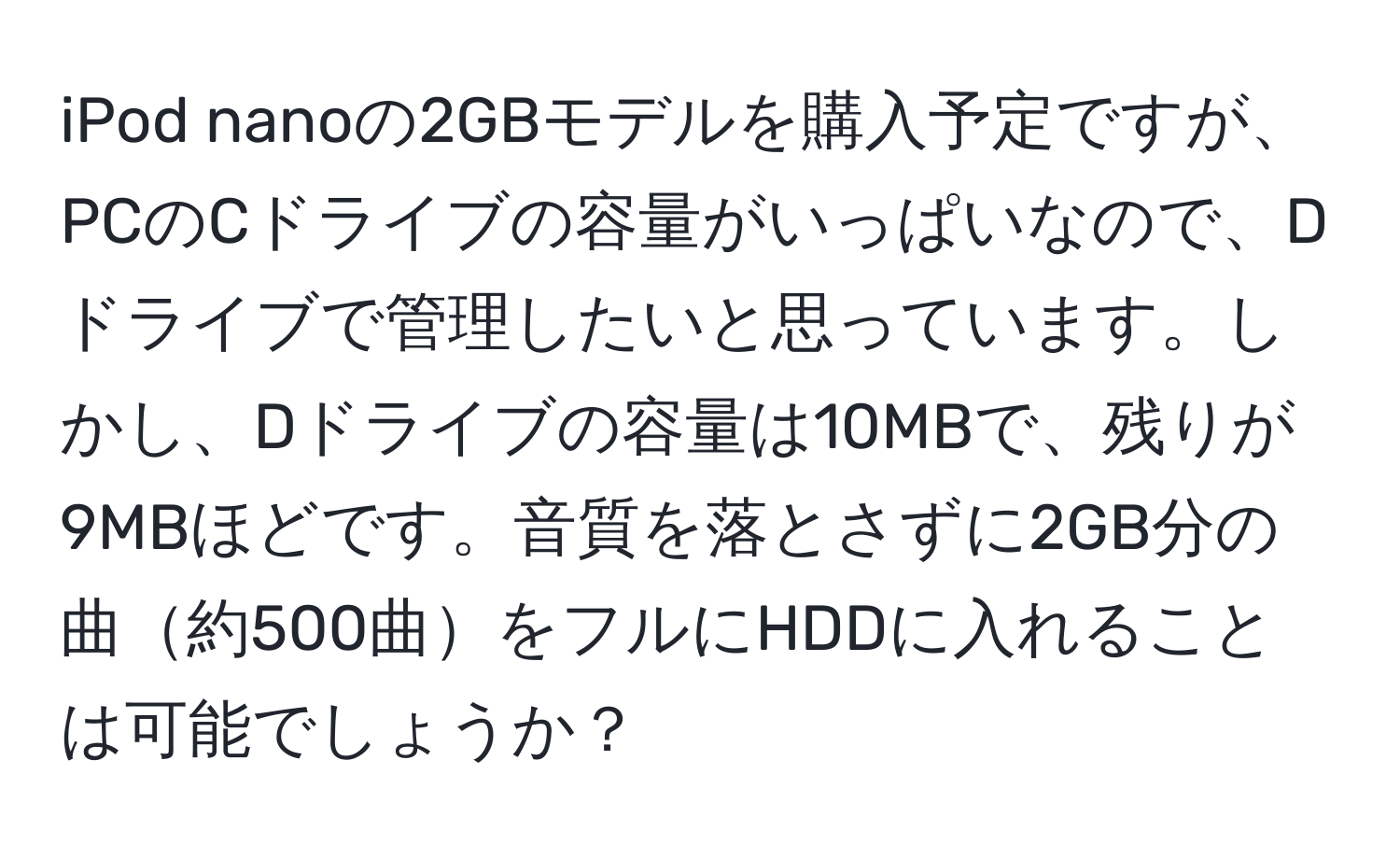 iPod nanoの2GBモデルを購入予定ですが、PCのCドライブの容量がいっぱいなので、Dドライブで管理したいと思っています。しかし、Dドライブの容量は10MBで、残りが9MBほどです。音質を落とさずに2GB分の曲約500曲をフルにHDDに入れることは可能でしょうか？