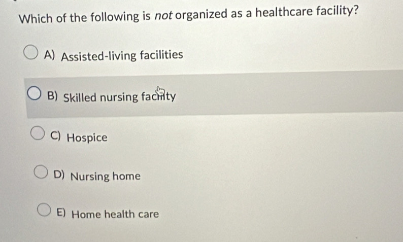 Which of the following is not organized as a healthcare facility?
A) Assisted-living facilities
B) Skilled nursing fachity
C) Hospice
D) Nursing home
E) Home health care