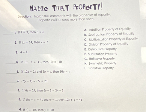 NAMe THAT PrOPerTY!
Directions: Match the statements with the properties of equality.
Properties will be used more than once.
_L If k=3 , then 3=k A. Addition Property of Equality
B. Subtraction Property of Equality
_2、 If 2x=14 , then x=7 C. Multiplication Property of Equality
D. Division Property of Equality
E. Distributive Property
_3 4=4
F. Substitution Property
G. Reflexive Property
_4 1
if -5x-1=-11 , then -5x=-10 H. Symmetric Property
I. Transitive Property
_5.If 10a=2b and 2b=c , then 10a=c
_6. -7(x-4)=-7x+28
_7. If 6y=24 then 6y-3=24-3
_8. 1f 10x+w=41 and w=1 , then 10x+1=41
_q. If  y/2 =-10 , then y=-20