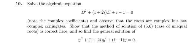 Solve the algebraic equation
D^2+(1+2i)D+i-1=0
(note the complex coefficients) and observe that the roots are complex but not 
complex conjugates. Show that the method of solution of (5.6) (case of unequal 
roots) is correct here, and so find the general solution of
y''+(1+2i)y'+(i-1)y=0.