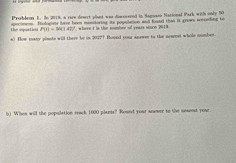 is legible and formanen corveng I 
Problem 1. In 2019, a rare desert plant was discovered in Saguaro National Park with only 50
specimens. Biologists have been monitoring its population and found that it grows according to 
the equation P(t)=50(1.42)^t , where t is the number of years since 2019. 
a) How many plants will there be in 2027? Round your answer to the nearest whole number. 
b) When will the population reach 1000 plants? Round your answer to the nearest year