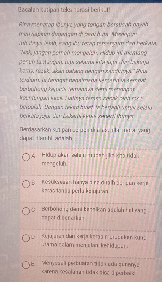 Bacalah kutipan teks narasi berikut!
Rina menatap ibunya yang tengah bersusah payah
menyiapkan dagangan di pagi buta. Meskipun
tubuhnya lelah, sang ibu tetap tersenyum dan berkata,
“Nak, jangan pernah mengeluh. Hidup ini memang
penuh tantangan, tapi selama kita jujur dan bekerja
keras, rezeki akan datang dengan sendirinya.” Rina
terdiam. Ia teringat bagaimana kemarin ia sempat
berbohong kepada temannya demi mendapat
keuntungan kecil. Hatinya terasa sesak oleh rasa
bersalah. Dengan tekad bulat, ia berjanji untuk selalu
berkata jujur dan bekerja keras seperti ibunya.
Berdasarkan kutipan cerpen di atas, nilai moral yang
dapat diambil adalah...
A Hidup akan selalu mudah jika kita tidak
mengeluh.
B Kesuksesan hanya bisa diraih dengan kerja
keras tanpa perlu kejujuran.
C Berbohong demi kebaikan adalah hal yang
dapat dibenarkan.
D₹ Kejujuran dan kerja keras merupakan kunci
utama dalam menjalani kehidupan.
E Menyesali perbuatan tidak ada gunanya
karena kesalahan tidak bisa diperbaiki.