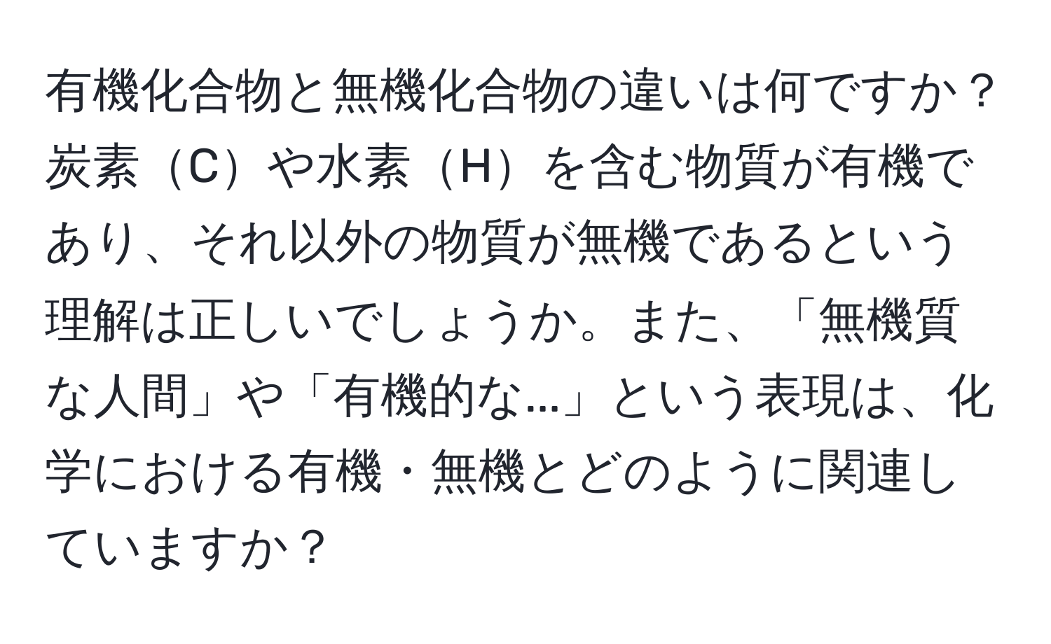 有機化合物と無機化合物の違いは何ですか？炭素Cや水素Hを含む物質が有機であり、それ以外の物質が無機であるという理解は正しいでしょうか。また、「無機質な人間」や「有機的な...」という表現は、化学における有機・無機とどのように関連していますか？