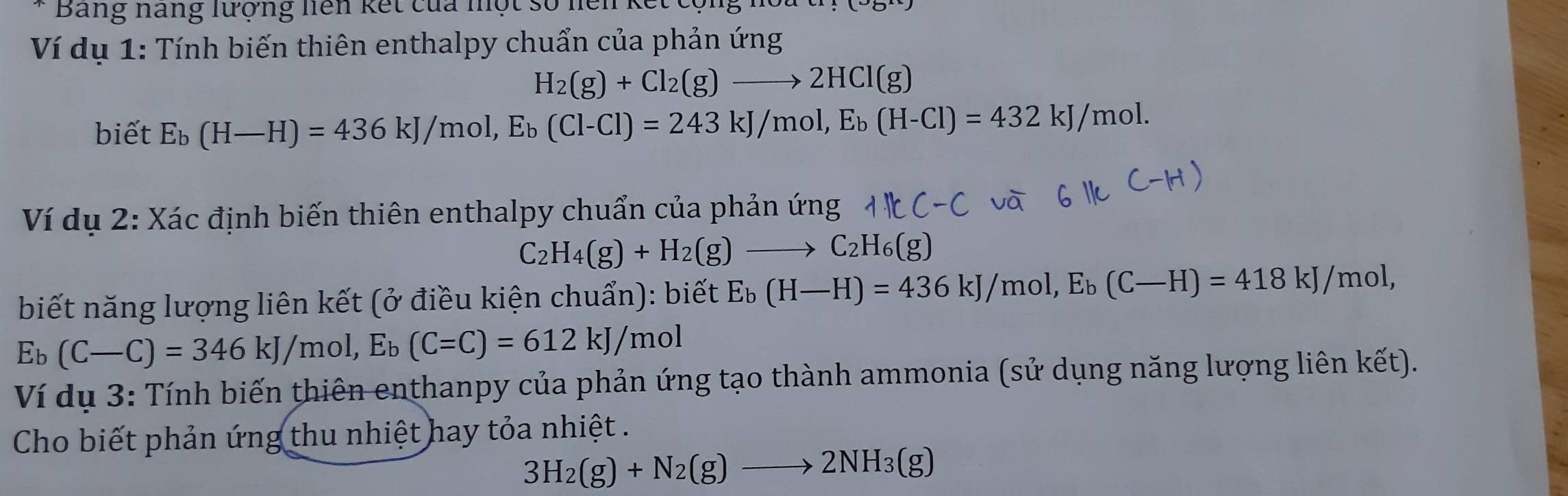 Bảng nang lượng liên kết của nột số nện kết 
Ví dụ 1: Tính biến thiên enthalpy chuẩn của phản ứng
H_2(g)+Cl_2(g)to 2HCl(g)
biết E_b(H-H)=436kJ/mol, E_b(Cl-Cl)=243kJ/mol, E_b(H-Cl)=432kJ/mol. 
Ví dụ 2: Xác định biến thiên enthalpy chuẩn của phản ứng
C_2H_4(g)+H_2(g)to C_2H_6(g)
biết năng lượng liên kết (ở điều kiện chuẩn): biết E_b(H-H)=436kJ/mol, E_b(C-H)=418kJ/mol,
E_b(C-C)=346kJ/mol, E_b(C=C)=612kJ/mol
Ví dụ 3: Tính biến thiên enthanpy của phản ứng tạo thành ammonia (sử dụng năng lượng liên kết). 
Cho biết phản ứng thu nhiệt hay tỏa nhiệt .
3H_2(g)+N_2(g)to 2NH_3(g)