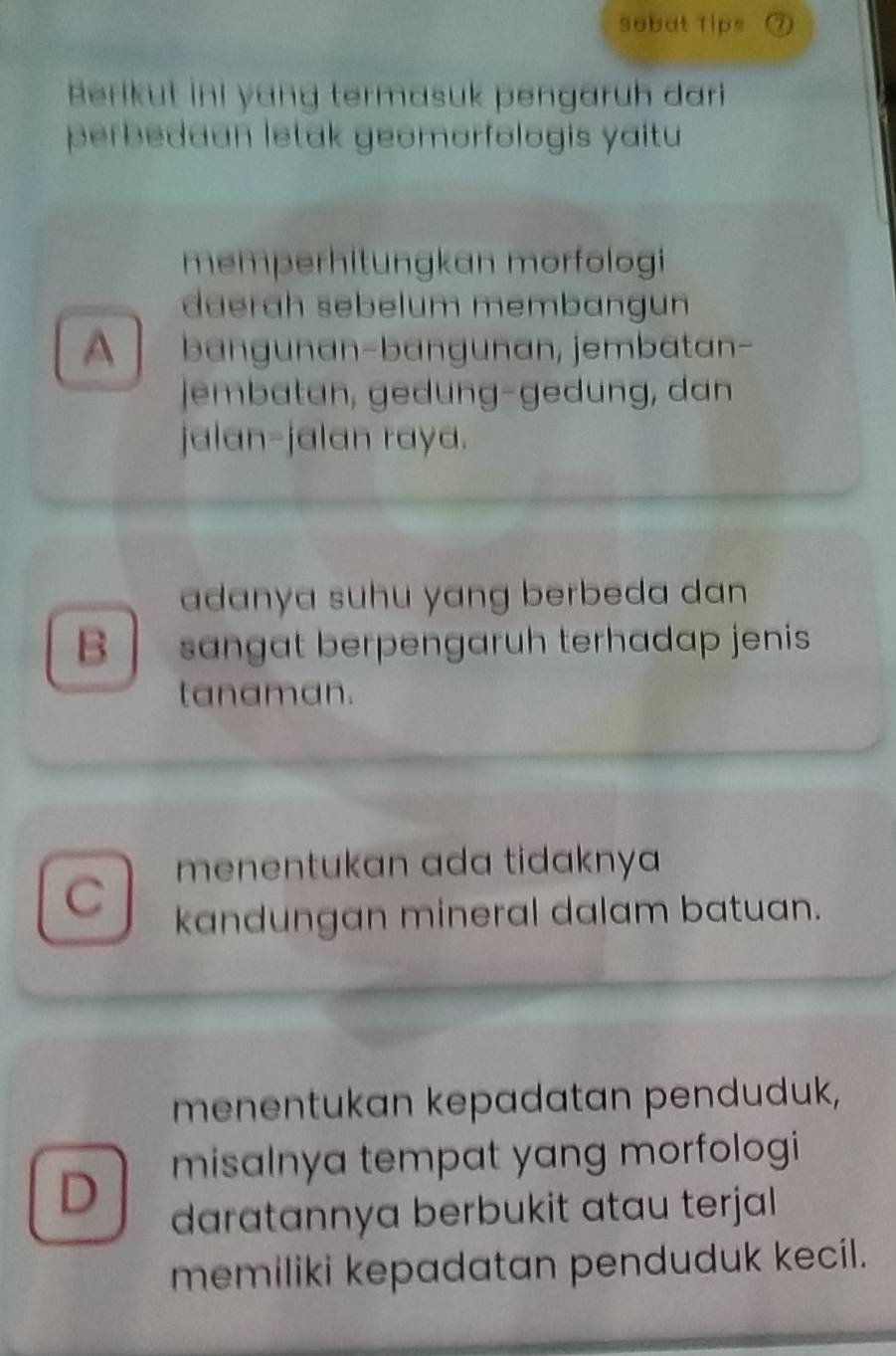 sobat Tips ⑦
Berikut ini yang termasuk pengaruh dari
perbedaan letak geomorfologis yaitu 
memperhitungkan mörfologi
daerah sebelum membangun
A bängunan-bangunan, jembatan-
jembatan, gedung-gedung, dan
jalan-jalan raya.
adanya suhu yang berbeda dan 
B sangat berpengaruh terhadap jenis
tanaman.
menentukan ada tidaknya
C kandungan mineral dalam batuan.
menentukan kepadatan penduduk,
D misalnya tempat yang morfologi 
daratannya berbukit atau terjal 
memiliki kepadatan penduduk kecil.