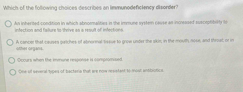 Which of the following choices describes an immunodeficiency disorder?
An inherited condition in which abnormalities in the immune system cause an increased susceptibility to
infection and failure to thrive as a result of infections.
A cancer that causes patches of abnormal tissue to grow under the skin; in the mouth, nose, and throat; or in
other organs.
Occurs when the immune response is compromised.
One of several types of bacteria that are now resistant to most antibiotics.