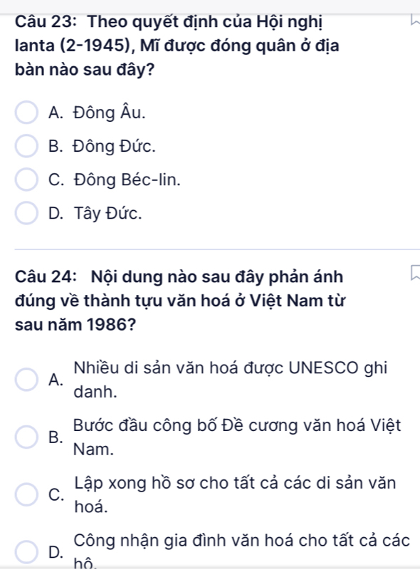 Theo quyết định của Hội nghị
Ianta (2-1945), Mĩ được đóng quân ở địa
bàn nào sau đây?
A. Đông Âu.
B. Đông Đức.
C. Đông Béc-lin.
D. Tây Đức.
Câu 24: Nội dung nào sau đây phản ánh
đúng về thành tựu văn hoá ở Việt Nam từ
sau năm 1986?
Nhiều di sản văn hoá được UNESCO ghi
A.
danh.
B. Bước đầu công bố Đề cương văn hoá Việt
Nam.
C. Lập xong hồ sơ cho tất cả các di sản văn
hoá.
D. Công nhận gia đình văn hoá cho tất cả các
hô