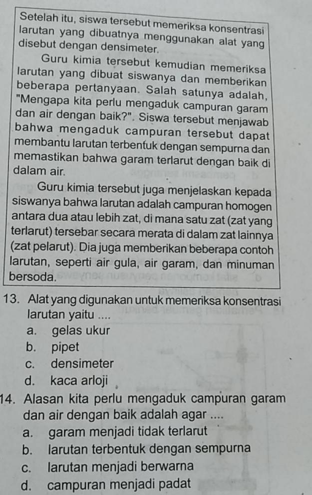 Setelah itu, siswa tersebut memeriksa konsentrasi
larutan yang dibuatnya menggunakan alat yang
disebut dengan densimeter.
Guru kimia tersebut kemudian memeriksa
larutan yang dibuat siswanya dan memberikan
beberapa pertanyaan. Salah satunya adalah,
"Mengapa kita perlu mengaduk campuran garam
dan air dengan baik?". Siswa tersebut menjawab
bahwa mengaduk campuran tersebut dapat
membantu larutan terbentuk dengan sempurna dan
memastikan bahwa garam terlarut dengan baik di
dalam air.
Guru kimia tersebut juga menjelaskan kepada
siswanya bahwa larutan adalah campuran homogen
antara dua atau lebih zat, di mana satu zat (zat yang
terlarut) tersebar secara merata di dalam zat lainnya
(zat pelarut). Dia juga memberikan beberapa contoh
larutan, seperti air gula, air garam, dan minuman
bersoda.
13. Alat yang digunakan untuk memeriksa konsentrasi
larutan yaitu ....
a. gelas ukur
b. pipet
c. densimeter
d. kaca arloji
14. Alasan kita perlu mengaduk campuran garam
dan air dengan baik adalah agar ....
a. garam menjadi tidak terlarut
b. larutan terbentuk dengan sempurna
c. larutan menjadi berwarna
d. campuran menjadi padat