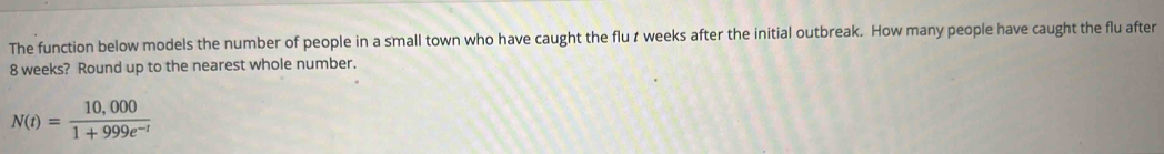The function below models the number of people in a small town who have caught the flu t weeks after the initial outbreak. How many people have caught the flu after
8 weeks? Round up to the nearest whole number.
N(t)= (10,000)/1+999e^(-t) 