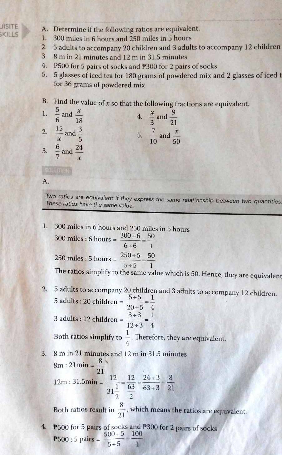 UISITE A. Determine if the following ratios are equivalent.
KILLS 1. 300 miles in 6 hours and 250 miles in 5 hours
2. 5 adults to accompany 20 children and 3 adults to accompany 12 children
3. 8 m in 21 minutes and 12 m in 31.5 minutes
4. P500 for 5 pairs of socks and P300 for 2 pairs of socks
5. 5 glasses of iced tea for 180 grams of powdered mix and 2 glasses of iced t
for 36 grams of powdered mix
B. Find the value of x so that the following fractions are equivalent.
1.  5/6  and  x/18 
4.  x/3  and  9/21 
2.  15/x  and  3/5  and  x/50 
5.  7/10 
3.  6/7  and  24/x 
solune
A.
Two ratios are equivalent if they express the same relationship between two quantities.
These ratios have the same value.
1. 300 miles in 6 hours and 250 miles in 5 hours
300 miles : 6 hours = (300/ 6)/6/ 6 = 50/1 
250 miles : 5 hours = (250/ 5)/5/ 5 = 50/1 
The ratios simplify to the same value which is 50. Hence, they are equivalent
2. 5 adults to accompany 20 children and 3 adults to accompany 12 children.
5 adults : 20 children = (5/ 5)/20/ 5 = 1/4 
3 adults : 12 children = (3/ 3)/12/ 3 = 1/4 
Both ratios simplify to  1/4 . Therefore, they are equivalent.
3. 8 m in 21 minutes and 12 m in 31.5 minutes
8m : 21min= 8/21 
12m : 31.5min n=frac 1231 1/2 =frac 12 63/2 = (24/ 3)/63/ 3 = 8/21 
Both ratios result in  8/21  , which means the ratios are equivalent.
4. P500 for 5 pairs of socks and P300 for 2 pairs of socks
P500 : 5 pairs = (500/ 5)/5/ 5 = 100/1 