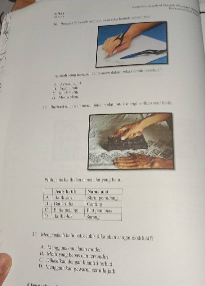 '' ' Bar atn Sétka
.' , , / 1
16 fustrai di bassaheks bentuk scbuah per 
Apakah yang menjadi keutamaan dalam reka bentuk tersebut?
A. Aerodinamik
B. Ergonomik
C. Mudah alih
D. Mesra alam
37 Ilustrasi di bawah menunjukkan alat untuk menghasilkan seni batik.
Pilih jenis batik dan nama alat yang betul.
38 Mengapakah kain batik lukis dikatakan sangat eksklusif?
A. Menggunakan alatan moden
B. Motif yang bebas dan tersendiri
C. Dihasilkan dengan kuantiti terhad
D. Menggunakan pewarna semula jadi
C awsts