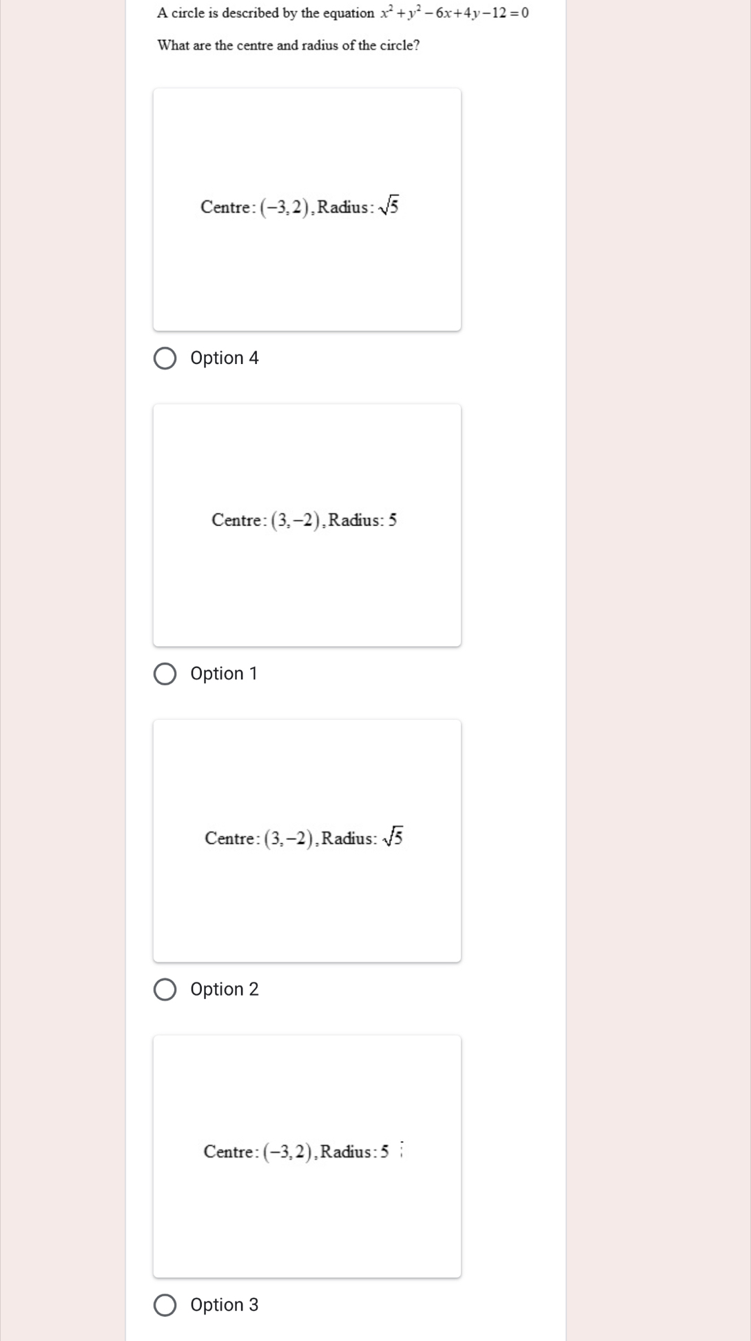 A circle is described by the equation x^2+y^2-6x+4y-12=0
What are the centre and radius of the circle?
Centre: (-3,2) ,Radius: sqrt(5)
Option 4
Centre: (3,-2) ,Radius: 5
Option 1
Centre: (3,-2) ,Radius: sqrt(5)
Option 2
Centre: (-3,2) ,Radius: 5
Option 3