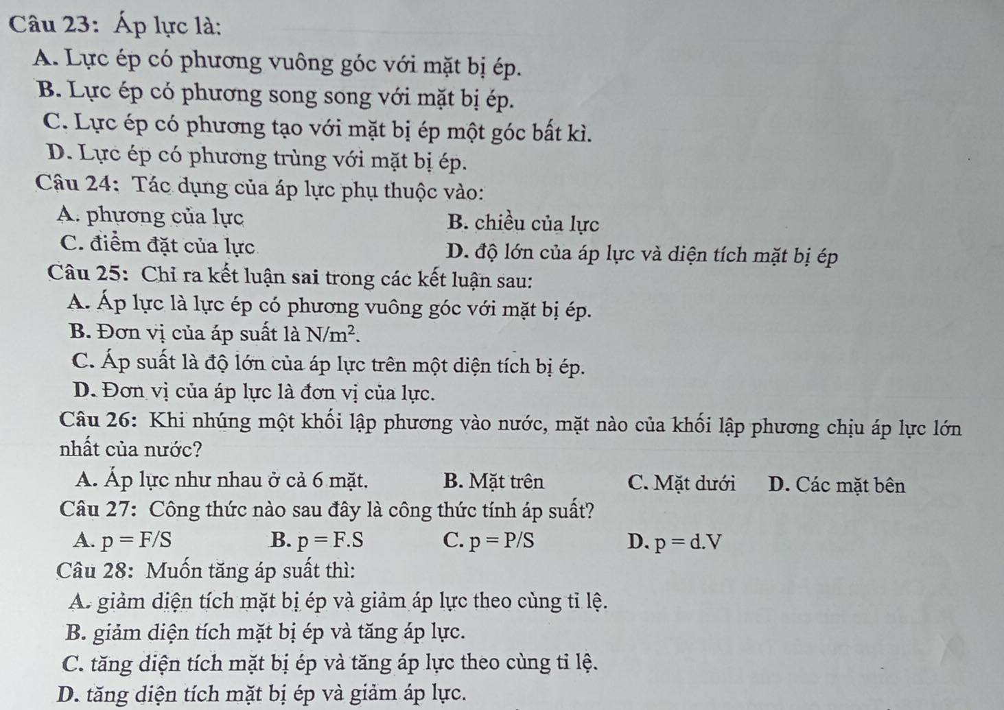 Áp lực là:
A. Lực ép có phương vuông góc với mặt bị ép.
B. Lực ép có phương song song với mặt bị ép.
C. Lực ép có phương tạo với mặt bị ép một góc bất kì.
D. Lực ép có phương trùng với mặt bị ép.
Câu 24: Tác dụng của áp lực phụ thuộc vào:
A. phương của lực B. chiều của lực
C. điểm đặt của lực D. độ lớn của áp lực và diện tích mặt bị ép
Câu 25: Chỉ ra kết luận sai trong các kết luận sau:
Á. Áp lực là lực ép có phương vuông góc với mặt bị ép.
B. Đơn vị của áp suất là N/m^2.
C. Áp suất là độ lớn của áp lực trên một diện tích bị ép.
D. Đơn vị của áp lực là đơn vị của lực.
Câu 26: Khi nhúng một khối lập phương vào nước, mặt nào của khối lập phương chịu áp lực lớn
nhất của nước?
A. Áp lực như nhau ở cả 6 mặt. B. Mặt trên C. Mặt dưới D. Các mặt bên
Câu 27: Công thức nào sau đây là công thức tính áp suất?
A. p=F/S B. p=F.S C. p=P/S D. p=d.V
Câu 28: Muốn tăng áp suất thì:
A. giảm diện tích mặt bị ép và giảm áp lực theo cùng tỉ lệ.
B. giảm diện tích mặt bị ép và tăng áp lực.
C. tăng diện tích mặt bị ép và tăng áp lực theo cùng tỉ lệ.
D. tăng diện tích mặt bị ép và giảm áp lực.