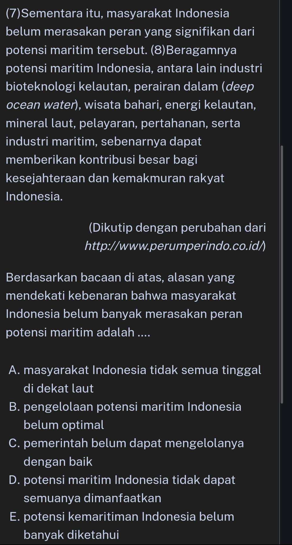 (7)Sementara itu, masyarakat Indonesia
belum merasakan peran yang signifikan dari
potensi maritim tersebut. (8)Beragamnya
potensi maritim Indonesia, antara lain industri
bioteknologi kelautan, perairan dalam (deep
ocean water), wisata bahari, energi kelautan,
mineral laut, pelayaran, pertahanan, serta
industri maritim, sebenarnya dapat
memberikan kontribusi besar bagi
kesejahteraan dan kemakmuran rakyat
Indonesia.
(Dikutip dengan perubahan dari
http://www.perumperindo.co.id/)
Berdasarkan bacaan di atas, alasan yang
mendekati kebenaran bahwa masyarakat
Indonesia belum banyak merasakan peran
potensi maritim adalah ....
A. masyarakat Indonesia tidak semua tinggal
di dekat laut
B. pengelolaan potensi maritim Indonesia
belum optimal
C. pemerintah belum dapat mengelolanya
dengan baik
D. potensi maritim Indonesia tidak dapat
semuanya dimanfaatkan
E. potensi kemaritiman Indonesia belum
banyak diketahui