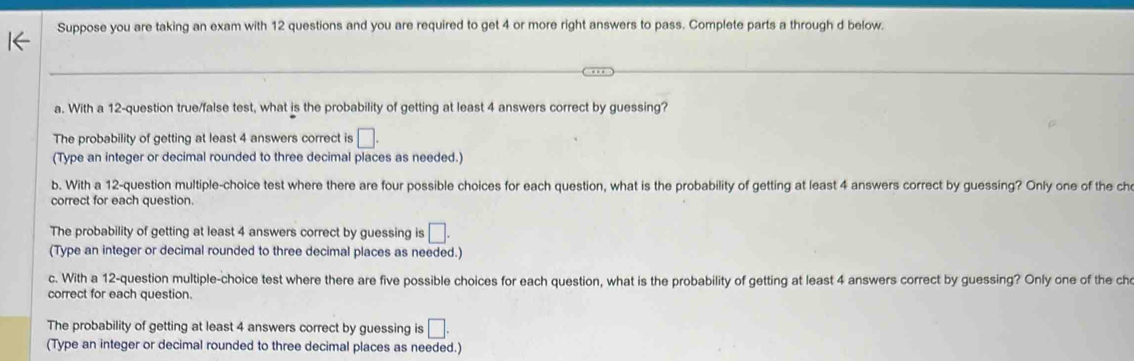 Suppose you are taking an exam with 12 questions and you are required to get 4 or more right answers to pass. Complete parts a through d below.
a. With a 12 -question true/false test, what is the probability of getting at least 4 answers correct by guessing?
The probability of getting at least 4 answers correct is □. 
(Type an integer or decimal rounded to three decimal places as needed.)
b. With a 12 -question multiple-choice test where there are four possible choices for each question, what is the probability of getting at least 4 answers correct by guessing? Only one of the ch
correct for each question.
The probability of getting at least 4 answers correct by guessing is □. 
(Type an integer or decimal rounded to three decimal places as needed.)
c. With a 12 -question multiple-choice test where there are five possible choices for each question, what is the probability of getting at least 4 answers correct by guessing? Only one of the ch
correct for each question.
The probability of getting at least 4 answers correct by guessing is □. 
(Type an integer or decimal rounded to three decimal places as needed.)