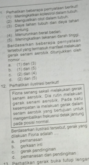 Perhatikan beberapa pernyataan berikut!
(1) Meningkatkan kolestrol dalam tubuh.
(2) Menguatkan otot dalam tubuh,
(3) Daya tahan tubuh dan daya tahan
jantung
(4) Menurunkan berat badan.
(5) Meningkatkan tekanan darah tinggi.
Berdasarkan beberapa pernyataan
tersebut yang termasuk manfaat melakuan
gerak senam aerobik ditunjukkan oleh
a. (1) dan (3) nomor ....
b. (1) dan (5)
c. (2) dan (4)
d. (2) dan (5)
12. Perhatikan ilustrasi berikut!
Fiona senang sekali melakukan gerak
senam aerobik. Dia rutin melakuan
gerak senam aerobik. Pada satu
kesempatan ia melakuan gerak dalam
senam aerobik yang bertujuan untuk 
mengembalikan frekuensi detak jantung
pada posisi normal.
Berdasarkan ilustrasi tersebut, gerak yang
dilakuan Fiona adalah ....
a. pemanasan
b. gerkaan inti
c. gerak pendinginan
d. pemanasan dan pendinginan
13 Perhatikan gerak buka tutup lengar