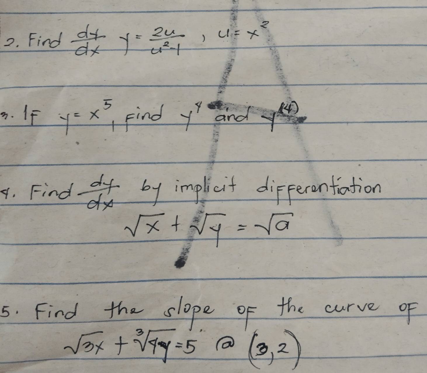 Find  dy/dx y= 2u/u^2-1 , u=x^2. If y=x^5, Find y^4 and y^((4))
4. Find  dy/dx  by implicit differenfiation
sqrt(x)+sqrt(y)=sqrt(a)
5. Find the slope of the curve of
sqrt(3x)+sqrt[3](4y)=5
(3,2)