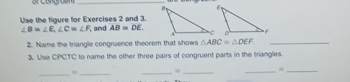 Use the figure for Exercises 2 and 3.
∠ B≌ ∠ E, ∠ C≌ ∠ F and overline AB≌ overline DE. 
2. Name the triangle congruence theorem that shows △ ABC≌ △ DEF. _ 
3. Use CPCTC to name the other three pairs of congruent parts in the triangles. 
_ 
_ 
_=_ 
__