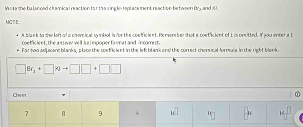 Write the balanced chemical reaction for the single-replacement reaction between Br_2 and KI. 
NOTE: 
A blank to the left of a chemical symbol is for the coefficient. Remember that a coefficient of 1 is omitted. If you enter a 1
coefficient, the answer will be impoper format and incorrect. 
For two adjacent blanks, place the coefficient in the left blank and the correct chemical formula in the right blank. 
□ Br_2+□ KI □ □ +□ □
Chem
7 8 9 4 H^(□) H H □
□°