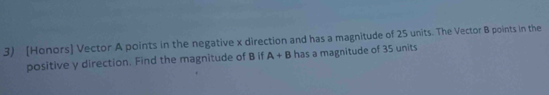 [Honors] Vector A points in the negative x direction and has a magnitude of 25 units. The Vector B points in the 
positive y direction. Find the magnitude of B if A+B has a magnitude of 35 units