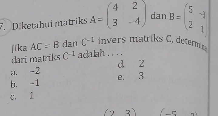 Diketahui matriks A=beginpmatrix 4&2 3&-4endpmatrix dan B=beginpmatrix 5&-3 2&1endpmatrix
Jika AC=B dan C^(-1) invers matriks C, determin
dari matriks C^(-1) adalah . . . .
d. 2
a. -2
e. 3
b. -1
c. 1
(23) (-5