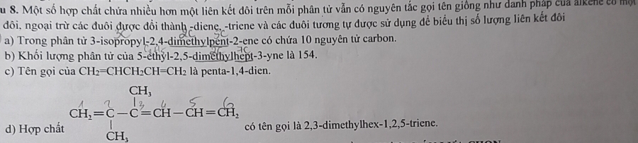 Su 8. Một số hợp chất chứa nhiều hơn một liên kết đôi trên mỗi phân tử vẫn có nguyên tắc gọi tên giống như danh pháp của alken có một 
đôi, ngoại trừ các đuôi được đổi thành -diene,-triene và các duôi tương tự được sử dụng để biểu thị số lượng liên kết đôi 
a) Trong phân tử 3 -isopropyl -2, 4 -dimethylpent- 2 -ene có chứa 10 nguyên tử carbon. 
b) Khổi lượng phân tử của 5 -ethyl -2, 5 -dimethylhept -3 -yne là 154. 
c) Tên gọi của CH_2=CHCH_2CH=CH_2 là penta -1, 4 -dien. 
CH, 
d) Hợp chất cH,= c=c-cH-ct-cH, có tên gọi là 2, 3 -dimethylhex -1, 2, 5 -triene.