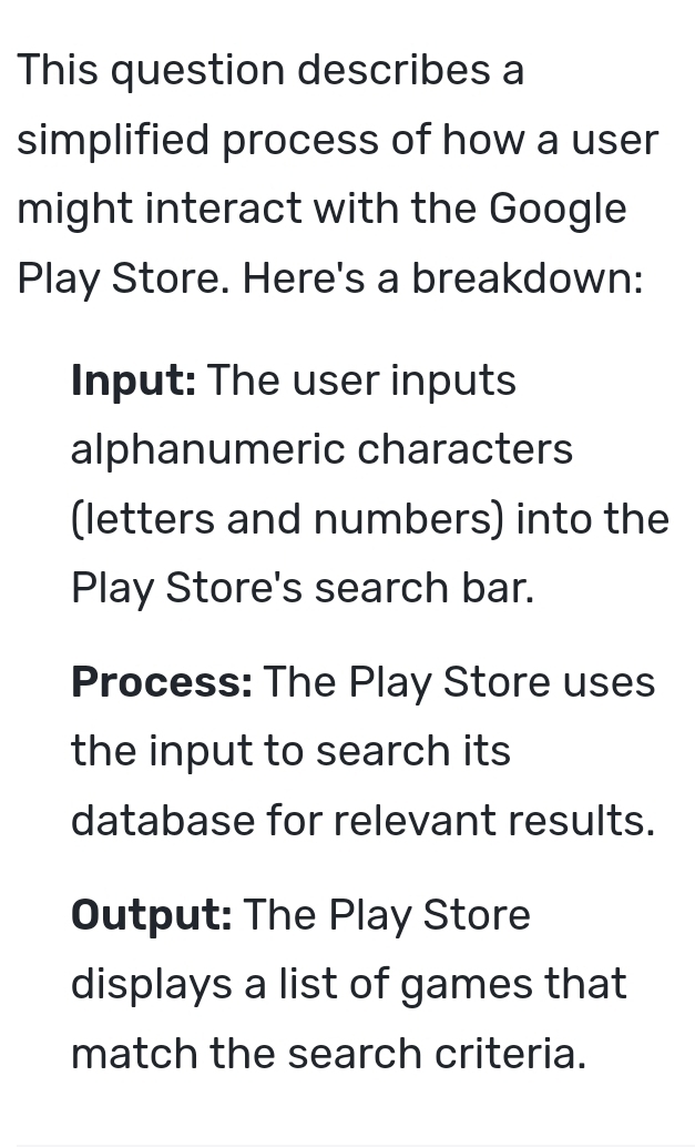 This question describes a 
simplified process of how a user 
might interact with the Google 
Play Store. Here's a breakdown: 
Input: The user inputs 
alphanumeric characters 
(letters and numbers) into the 
Play Store's search bar. 
Process: The Play Store uses 
the input to search its 
database for relevant results. 
Output: The Play Store 
displays a list of games that 
match the search criteria.