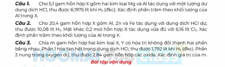 Cho 5, 1 gam hỗn hợp X gồm hai kim loại Mg và Al tác dụng với một lượng dư 
dung dịch HCI, thu được 6,1975 lít khí H_2 (đkc). Xác định phần trăm theo khối lượng của 
Al trong X. 
Câu 2. Cho 20,4 gam hỗn hợp X gồm Al, Zn và Fe tác dụng với dung dịch HCI dư, 
thu được 10,08 lít H_2. Mặt khác 0,2 mol hỗn hợp X tác dụng vừa đủ với 6,16 lít Cl_2. Xác 
định phần trăm theo khối lượng của Al trong X. 
Câu 3. Chia m gam hỗn hợp hai kim loại X, Y có hóa trị không đổi thành hai phần 
bằng nhau. Phần 1 hòa tan hết trong dung dịch HCI, thu được 1,792 lít khí H_2(dkc). Phần 
2 nung trong oxygen dư, thu được 2,84 gam hỗn hợp các oxide. Xác định giá trị của m. 
Bài tập vận dụng