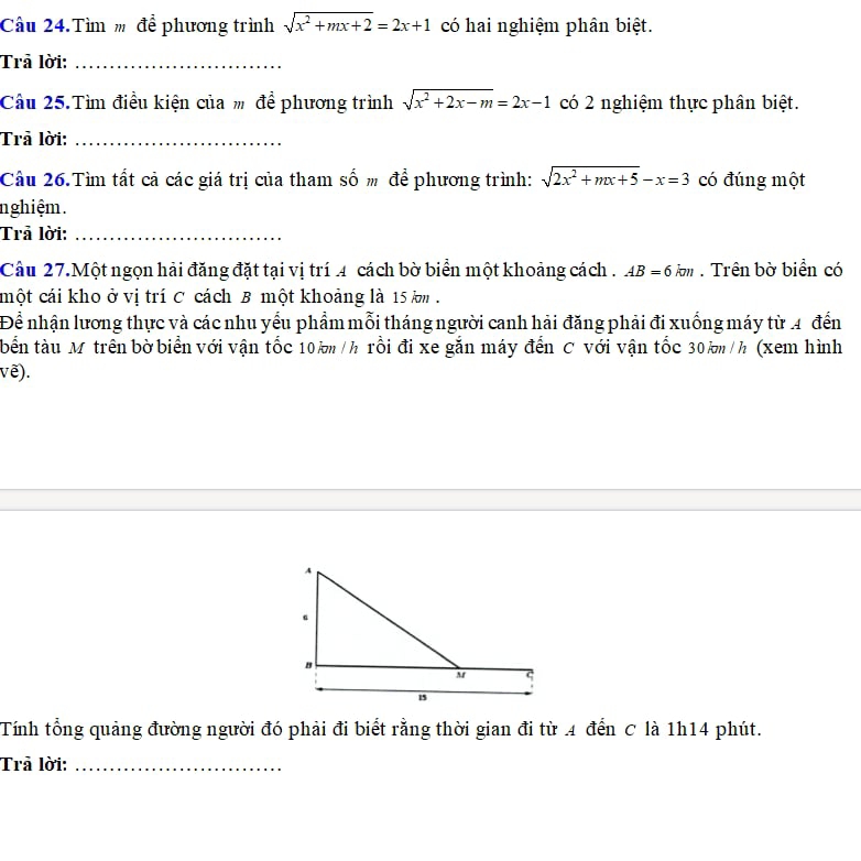 Cầu 24.Tìm m để phương trình sqrt(x^2+mx+2)=2x+1 có hai nghiệm phân biệt. 
Trả lời:_ 
Cầu 25.Tìm điều kiện của # để phương trình sqrt(x^2+2x-m)=2x-1 có 2 nghiệm thực phân biệt. 
Trả lời:_ 
Câu 26.Tìm tất cả các giá trị của tham số m để phương trình: sqrt(2x^2+mx+5)-x=3 có đúng một 
nghiệm. 
Trả lời:_ 
Câu 27.Một ngọn hải đăng đặt tại vị trí 4 cách bờ biển một khoảng cách . AB=6km. Trên bờ biển có 
một cái kho ở vị trí C cách B một khoảng là 15 km. 
Để nhận lương thực và các nhu yếu phẩm mỗi tháng người canh hải đăng phải đi xuống máy từ 4 đến 
bến tàu M trên bờ biển với vận tốc 10 km /h rồi đi xe gắn máy đến C với vận tốc 30 km /h (xem hình 
vê). 
Tính tổng quảng đường người đó phải đi biết rằng thời gian đi từ 4 đến C là 1h14 phút. 
Trả lời:_