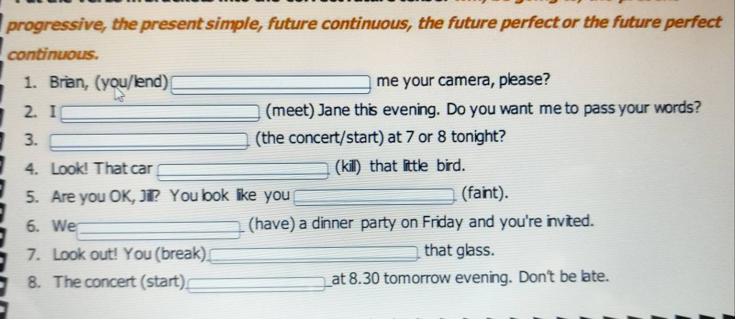 progressive, the present simple, future continuous, the future perfect or the future perfect 
continuous. 
1. Brian, (you/lend) me your camera, please? 
2. I (meet) Jane this evening. Do you want me to pass your words? 
3. (the concert/start) at 7 or 8 tonight? 
4. Look! That car (kill) that little bird. 
5. Are you OK, Jill? You look like you (faint). 
6. We (have) a dinner party on Friday and you're invited. 
7. Look out! You (break) that glass. 
8. The concert (start) at 8.30 tomorrow evening. Don't be late.