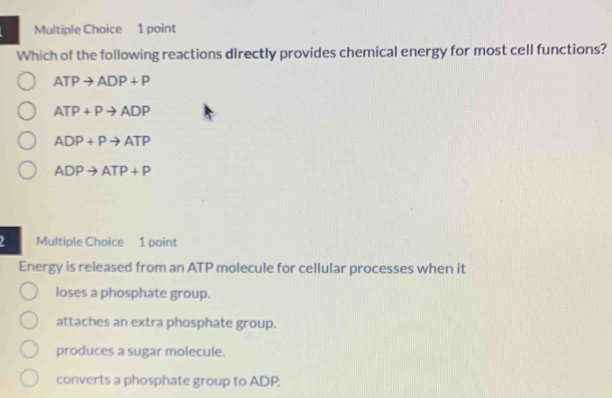 Which of the following reactions directly provides chemical energy for most cell functions?
ATPto ADP+P
ATP+Pto ADP
ADP+Pto ATP
ADPto ATP+P
2 Multiple Choice 1 point
Energy is released from an ATP molecule for cellular processes when it
loses a phosphate group.
attaches an extra phosphate group.
produces a sugar molecule.
converts a phosphate group to ADP.