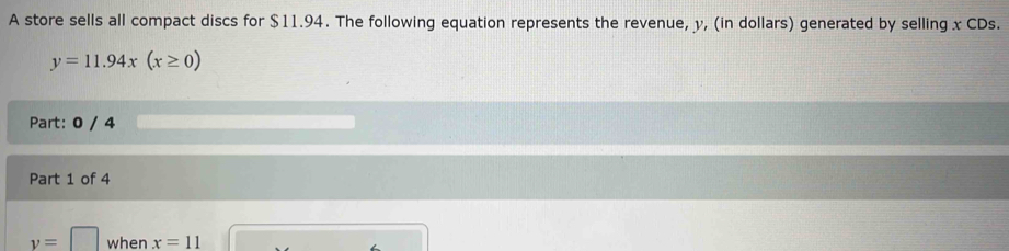 A store sells all compact discs for $11.94. The following equation represents the revenue, y, (in dollars) generated by selling x CDs.
y=11.94x(x≥ 0)
Part: 0 / 4 
Part 1 of 4
y=□ when x=11