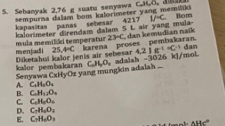 Sebanyak 2,76 g suatu senyawa C_mH_yO_n e 
sempurna dalam bom kalorimeter yang memiliki
kapasitas panas sebesar 4217 1/^circ C Bom
kalorimeter direndam dalam 5 L air yang mula-
menjadi 25.4°C karena proses pembakaran. 23°C dan kemudian natk
mula memiliki temperatur
Diketahui kalor jenis air sebesar
Senyawa CxHyOz yang mungkin adalah ... C_nH_2O_n adalah -3026 kJ/mol. 4.2Jg^((-1)°C^-1) dan
kalor pembakaran
A. C_4H_8O_4
B. C_6H_12O_6
C. C_6H_8O_6
D. C_7H_6O_2
E. C_7H_6O_3
AHc°