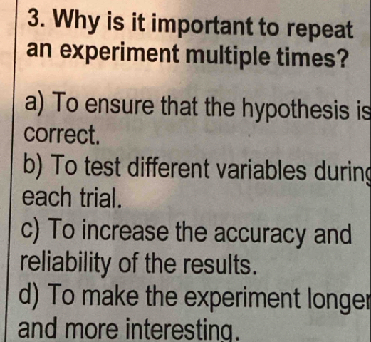 Why is it important to repeat
an experiment multiple times?
a) To ensure that the hypothesis is
correct.
b) To test different variables during
each trial.
c) To increase the accuracy and
reliability of the results.
d) To make the experiment longer
and more interesting.