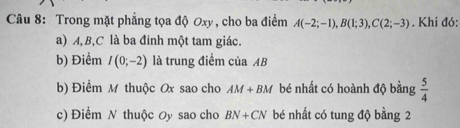 Trong mặt phẳng tọa độ Oxy , cho ba điểm A(-2;-1), B(1;3), C(2;-3). Khi đó:
a) A, B, C là ba đỉnh một tam giác.
b) Điểm I(0;-2) là trung điểm của AB
b) Điểm M thuộc Ox sao cho AM+BM bé nhất có hoành độ bằng  5/4 
c) Điểm N thuộc Oy sao cho BN+CN bé nhất có tung độ bằng 2