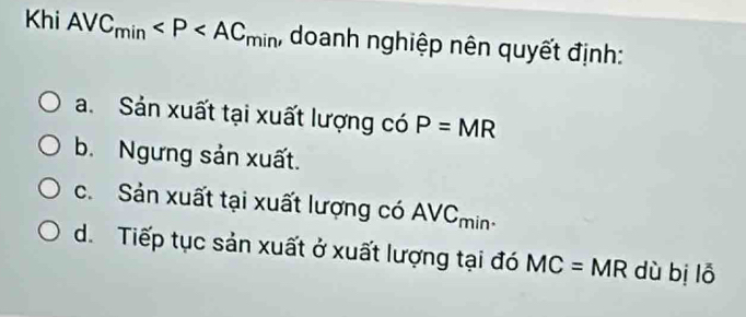 Khi AVC_min , doanh nghiệp nên quyết định:
a. Sản xuất tại xuất lượng có P=MR
b. Ngưng sản xuất.
c. Sản xuất tại xuất lượng có AVCmin-
d. Tiếp tục sản xuất ở xuất lượng tại đó MC= MR dù bị lỗ