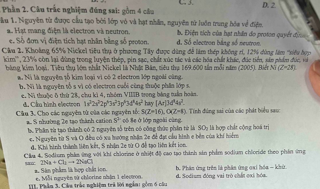 C. 3. D. 2.
Phần 2. Câu trắc nghiệm đúng sai: gồm 4 câu
ầu 1. Nguyên tử được cầu tạo bởi lớp vỏ và hạt nhân, nguyên tử luôn trung hòa về điện.
a. Hạt mang điện là electron và neutron. b. Điện tích của hạt nhân do proton quyết định
c. Số đơn vị điện tích hạt nhân bằng số proton. d. Số electron bằng số neutron.
Câu 2. Khoảng 65% Nickel tiêu thụ ở phương Tây được dùng để làm thép không rì, 12% dùng làm “siêu hợp
kim'', 23% còn lại dùng trong luyện thép, pin sạc, chất xúc tác và các hóa chất khác, đúc tiền, sản phẩm đúc, và
bảng kim loại. Tiêu thụ lớn nhất Nickel là Nhật Bản, tiêu thụ 169.600 tấn mỗi năm (2005). Biết Ni(Z=28).
a. Ni là nguyên tố kim loại vì có 2 electron lớp ngoài cùng.
b. Ni là nguyên tố s vì có electron cuối cùng thuộc phân lớp s.
c. Ni thuộc ô thứ 28, chu kì 4, nhóm VIIIB trong bảng tuần hoàn.
d. Cấu hình electron 1s^22s^22p^63s^23p^63d^84s^2 hay [Ar]3d^84s^2.
Câu 3. Cho các nguyên tử của các nguyên tố: S(Z=16),O(Z=8). Tính đúng sai của các phát biểu sau:
a. S nhường 2e tạo thành cation S^(2-) có 8e ở lớp ngoài cùng.
b. Phân tử tạo thành có 2 nguyên tố trên có công thức phân tử là SO_2 là hợp chất cộng hoá trị
c. Nguyên từ S và O đều có xu hướng nhận 2e đề đạt cấu hình e bền của khí hiếm
d. Khi hình thành liên kết, S nhận 2e từ O để tạo liên kết ion.
Câu 4. Sodium phản ứng với khí chlorine ở nhiệt độ cao tạo thành sản phẩm sodium chloride theo phản ứng
sau: 2Na+Cl_2to 2NaCl
a. Sản phầm là hợp chất ion. b. Phản ứng trên là phản ứng oxi hóa - khử.
c. Mỗi nguyên tử chlorine nhận 1 electron. d. Sodium đóng vai trò chất oxi hóa.
III. Phần 3. Câu trắc nghiệm trả lời ngắn: gồm 6 câu