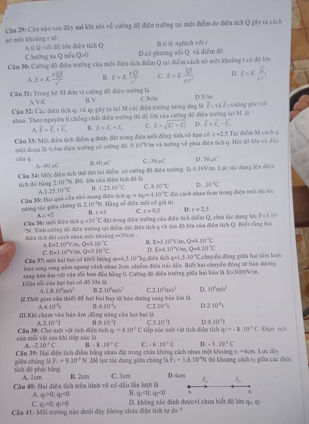 Câu nào sau đây sai khi nói về cường độ điện trường tại một điểm do điện tích Q gây ra cách
nó một khoảng r sē:
A.tỉ lệ với độ lớn điễn tích Q B.tỉ lê nghịch với r
C.hướng xa Q nếu Q>0 D.có phương nổi Q và điểm đó
Câu 30: Cường độ điện trường của một điện tích điểm Q tại điểm cách nó một khoảng r có độ lớn
A. E=K. varepsilon |Q|/r^2  B. E=K. (varepsilon .Q)/r^2  C. E=K. |Q|/varepsilon .r^2  D. E=K, Q/varepsilon r^2 
Câu 31: Trong hệ SI đơn vị cường độ điện trường là D.V/m
A.V/C B.V C.N/m
Câu 32: Các điện tích qị và q2 gây ra tại M các điện trường tương ứng là overline E_1 và vector E 2 vuống góc với
nhau. Theo nguyên lí chồng chất điện trường thì độ lớn của cường độ điện trường tai M là
A. overline E=overline E_1+overline E_2 B. E=E_1+E_2 C. E=sqrt (E_1)^2+E_2^2 D. overline E=overline E,--overline E_2
Câu 33: Một điện tích điểm q được đặt trong điện môi đồng tính,vô hạn có c=2,5.1 Tai điểm M cách q
một đoạn là 0,4m điên trường có cường độ 9.10^5V /m và hướng về phía điện tích q. Hỏi độ lớn và đấu
của q C.-36 μC D. 36µC
A.-40 μC B.40 μC
Câu 34: Một điện tích thử đặt tại điểm có cường độ điên trường là 0,16V/m. Lực tác dụng lên điện
tích đó bàng 2.10^(-4)N Đô lớn của điện tích đó là
A
q_2=4q_1=4.10^(-9)C đặt cách nhau 6cm trong điện môi thì lực
Câu 35: Hai quả cầu nhỏ mang điện tích 1.25.10^(-4)C B. 1,25.10^3C C. 8.10^(-4)C D..10^(-2)C
tương tác giữa chúng là 2.10^(-5)N 1. Hàng số điện môi có giá trị
A c=2 B. c=3 C. varepsilon =0,5 D. c=2,5
Cầu 36: một điện tích q=10^(-7)C đặt trong điễn trường của điện tích diểm Q, chịu tác dụng lực F=3.10
7 N. Tính cường đô điện trường tại điểm đặt điện tích q và tìm đô lớn của điện tích Q. Biết rằng hai
điễn tích đặt cách nhau một khoảng r=30cm,
A. E=2.10^4V n ,Q=3.10^(-7)C B. E=3.10^4V/m,Q=4.10^(-7)C
C. E=3.10^4V/ m,Q=3.10^(-7)C. D. E=4.10^4V/m,Q=4.10^(-7)C
Câu 37: một hạt bui có khối lượng m=4,5.10^(-9)kg ,diēn tích q=1,5,10^(-6)C chuyển động giữa hai tấm kim
loại song song nằm ngang cách nhau 2cm ,nhiễm điện trái đấu. Biết hạt chuyển động từ bản đương
sang bản âm với vận tốc ban đầu bằng 0. Cường độ điện trường giữa hai bản là E=3000V/m.
I.Gia tốc của hạt bui có độ lớn là
A 1,8.10^6m/s^2 B. 2.10^6m/s^2 C 2.10^5m/s^2 D. 10^6m/s^2
II.Thời gian cần thiết để hạt bụi bay từ bản dương sang bản âm là
A. 4.10^(-8)s B 4.10^(-4)s C. 2 .10^(-4)s D 2.10^8s
III.Khi chạm vào bản âm ,động năng của hạt bui là
A. 3.10^(-5)J B. 9.10^(-3)J C.3.10^(-3)J D 9.10^(-5)J
Câu 38: Cho một vật tích điện tích q_1=4.10^(-5)C tiếp xúc một vật tích điện tích q_2=-8.10^(-5)C Điện tích
của mỗi vật sau khi tiếp xúc là
A. -2.10^(-5)C B. -8.10^(-5)C C. -6.10^(-5)C D. -3.10^(-5)C
Câu 39: Hai điện tích điểm bằng nhau đặt trong chân không cách nhau một khoảng r_1=4cm 1. Lực đãy
giữa chúng là F_1=9.10^(-5)N.Đề lực tác dụng giữa chúng là F_2=1,6.10^(-4)N thì khoảng cách r2 giữa các điện
tích đó phải bằng
A. 1 cm B. 2cm C. 3cm D.4cm
Câu 40: Hai điện tích trên hình vẽ có dấu lần lượt là overline F_21 overline F_12
B.
A. q_1>0;q_2<0</tex> q_1<0;q_2<0</tex> q ψ
C. q_1>0;q_2>0 D. không xác định đượcvì chưa biết độ lớn qi, q2
Câu 41: Môi trường nào dưới đây không chửa điện tích tự do ?