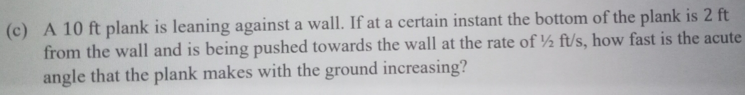 A 10 ft plank is leaning against a wall. If at a certain instant the bottom of the plank is 2 ft
from the wall and is being pushed towards the wall at the rate of ½ ft/s, how fast is the acute 
angle that the plank makes with the ground increasing?