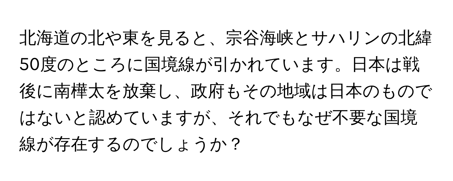 北海道の北や東を見ると、宗谷海峡とサハリンの北緯50度のところに国境線が引かれています。日本は戦後に南樺太を放棄し、政府もその地域は日本のものではないと認めていますが、それでもなぜ不要な国境線が存在するのでしょうか？