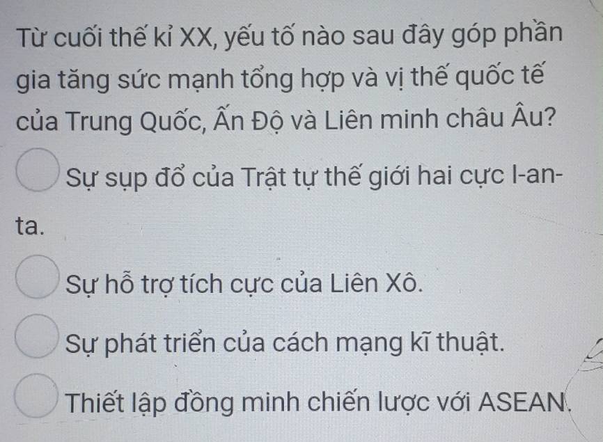 Từ cuối thế kỉ XX, yếu tố nào sau đây góp phần
gia tăng sức mạnh tổng hợp và vị thế quốc tế
của Trung Quốc, Ấn Độ và Liên minh châu Âu?
Sự sụp đổ của Trật tự thế giới hai cực I-an-
ta.
Sự hỗ trợ tích cực của Liên Xô.
Sự phát triển của cách mạng kĩ thuật.
Thiết lập đồng minh chiến lược với ASEAN.